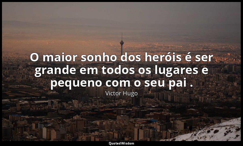 O maior sonho dos heróis é ser grande em todos os lugares e pequeno com o seu pa — Victor Hugo