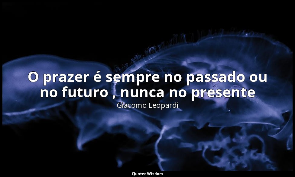 O prazer é sempre no passado ou no futuro , nunca no presente — Giacomo Leopardi