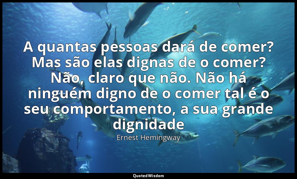 A quantas pessoas dará de comer? Mas são elas dignas de o comer? Não, claro que  — Ernest Hemingway