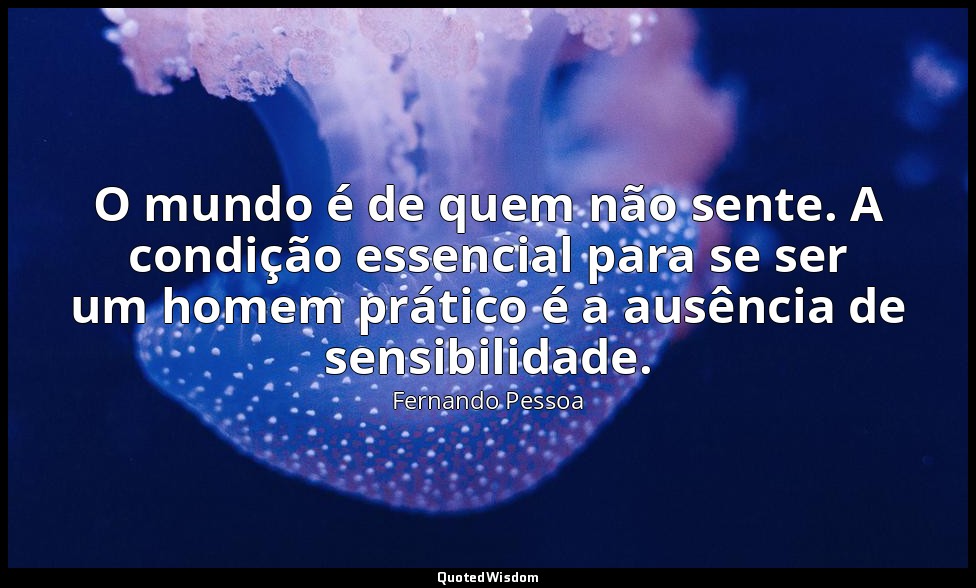 O mundo é de quem não sente. A condição essencial para se ser um homem prático é — Fernando Pessoa