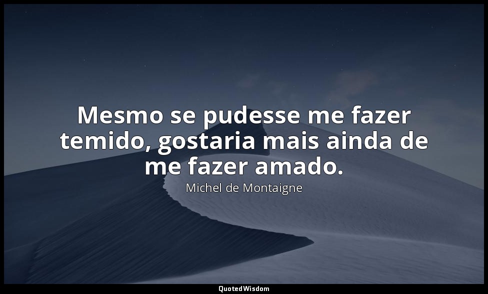 Mesmo se pudesse me fazer temido, gostaria mais ainda de me fazer amado. — Michel de Montaigne