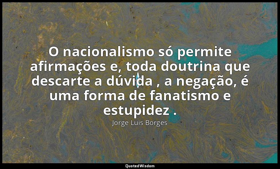 O nacionalismo só permite afirmações e, toda doutrina que descarte a dúvida , a  — Jorge Luis Borges