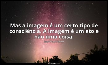 "Mas a imagem é um certo tipo de consciência. A imagem é um ato e não uma coisa. — Jean-Paul Sartre
