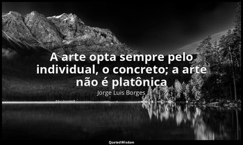 "A arte opta sempre pelo individual, o concreto; a arte não é platônica" — Jorge Luis Borges