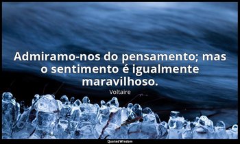 "Admiramo-nos do pensamento; mas o sentimento é igualmente maravilhoso." — Voltaire