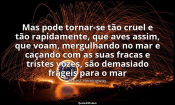 "Mas pode tornar-se tão cruel e tão rapidamente, que aves assim, que voam, mergu — Ernest Hemingway