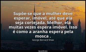 Supõe-se que a mulher deve esperar, imóvel, até que ela seja cortejada. Melhor,  — George Bernard Shaw