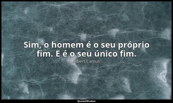 "Sim, o homem é o seu próprio fim. E é o seu único fim." — Albert Camus