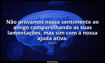 "Não provamos nosso sentimento ao amigo compartilhando as suas lamentações, mas  — Epicuro