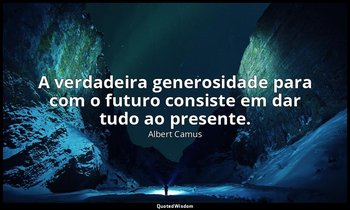 "A verdadeira generosidade para com o futuro consiste em dar tudo ao presente." — Albert Camus