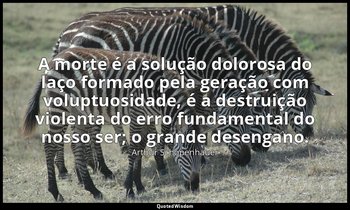 "A morte é a solução dolorosa do laço formado pela geração com voluptuosidade, é — Arthur Schopenhauer