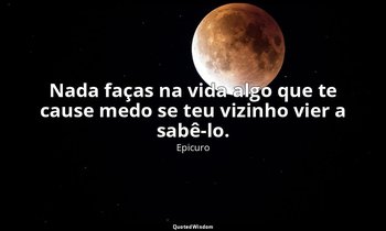 "Nada faças na vida algo que te cause medo se teu vizinho vier a sabê-lo." — Epicuro