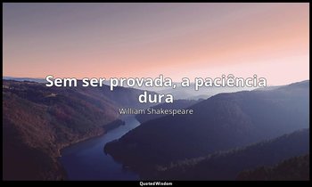 "Sem ser provada, a paciência dura". — William Shakespeare