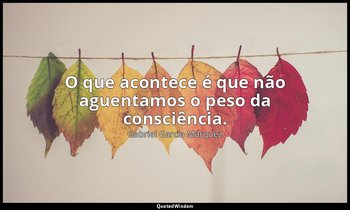"O que acontece é que não aguentamos o peso da consciência." — Gabriel García Márquez