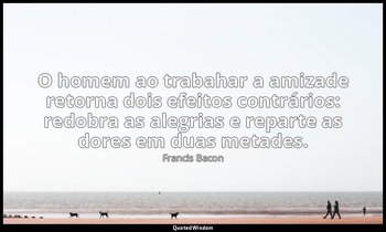 "O homem ao trabahar a amizade retorna dois efeitos contrários: redobra as alegr — Francis Bacon