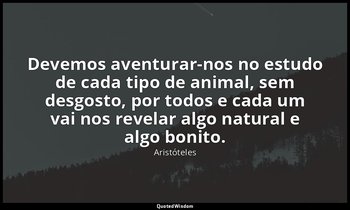 Devemos aventurar-nos no estudo de cada tipo de animal, sem desgosto, por todos  — Aristóteles