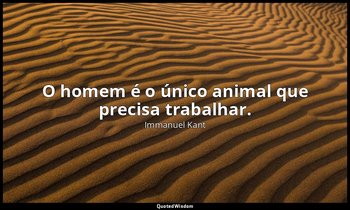 "O homem é o único animal que precisa trabalhar." — Immanuel Kant