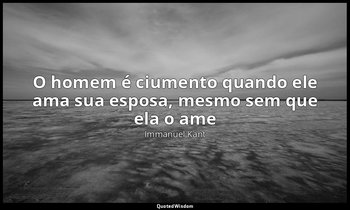 "O homem é ciumento quando ele ama sua esposa, mesmo sem que ela o ame" — Immanuel Kant