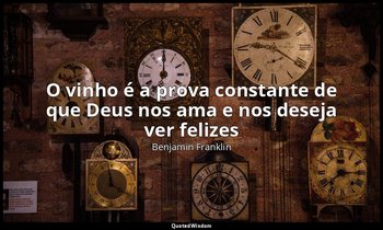 "O vinho é a prova constante de que Deus nos ama e nos deseja ver felizes ". — Benjamin Franklin