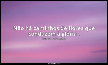 "Não há caminhos de flores que conduzem à glória ." — Jean de La Fontaine