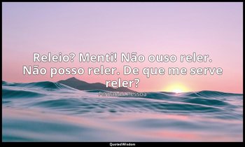 Releio? Menti! Não ouso reler. Não posso reler. De que me serve reler? — Fernando Pessoa
