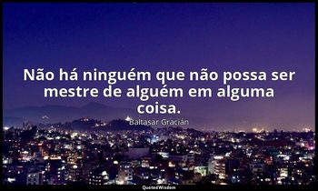 "Não há ninguém que não possa ser mestre de alguém em alguma coisa." — Baltasar Gracián