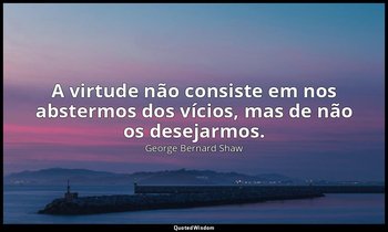 "A virtude não consiste em nos abstermos dos vícios, mas de não os desejarmos." — George Bernard Shaw