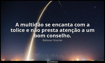 "A multidão se encanta com a tolice e não presta atenção a um bom conselho." — Baltasar Gracián