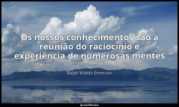 "Os nossos conhecimentos são a reunião do raciocínio e experiência de numerosas  — Ralph Waldo Emerson