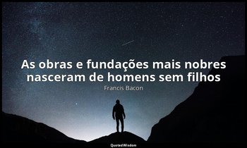 "As obras e fundações mais nobres nasceram de homens sem filhos ". — Francis Bacon