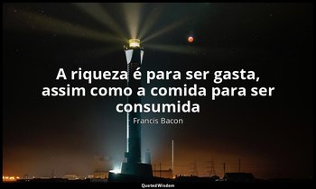 "A riqueza é para ser gasta, assim como a comida para ser consumida". — Francis Bacon