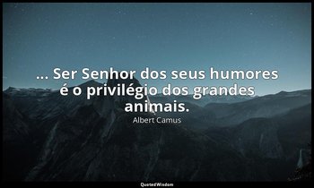 "... Ser Senhor dos seus humores é o privilégio dos grandes animais." — Albert Camus
