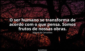 "O ser humano se transforma de acordo com o que pensa. Somos frutos de nossas ob — Miguel de Cervantes