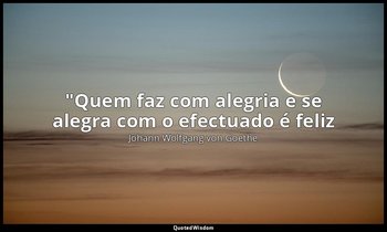 "Quem faz com alegria e se alegra com o efectuado é feliz — Johann Wolfgang von Goethe