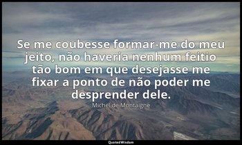 "Se me coubesse formar-me do meu jeito, não haveria nenhum feitio tão bom em que — Michel de Montaigne