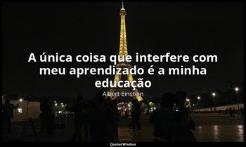 "A única coisa que interfere com meu aprendizado é a minha educação ". — Albert Einstein