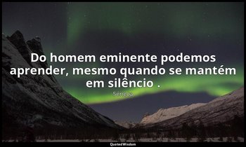 "Do homem eminente podemos aprender, mesmo quando se mantém em silêncio ." — Séneca
