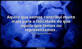 "Aquilo que somos contribui muito mais para a felicidade do que aquilo que temos — Arthur Schopenhauer