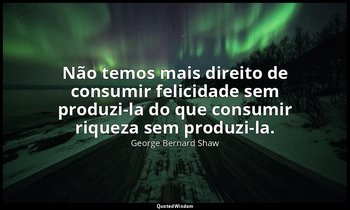 "Não temos mais direito de consumir felicidade sem produzi-la do que consumir ri — George Bernard Shaw