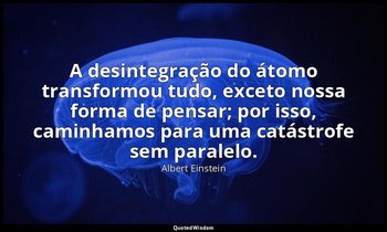 "A desintegração do átomo transformou tudo, exceto nossa forma de pensar; por is — Albert Einstein