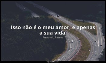 Isso não é o meu amor; é apenas a sua vida. — Fernando Pessoa