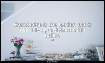 Knowledge is the leader, act is the driver, and the soul is balky. — Ali