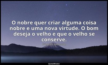 "O nobre quer criar alguma coisa nobre e uma nova virtude. O bom deseja o velho  — Friedrich Nietzsche