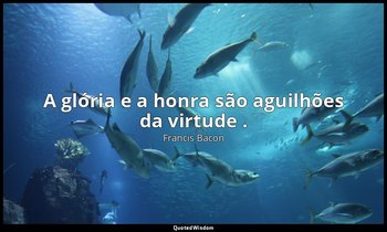 "A glória e a honra são aguilhões da virtude ." — Francis Bacon