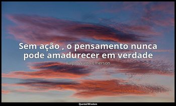“Sem ação , o pensamento nunca pode amadurecer em verdade” — Ralph Waldo Emerson