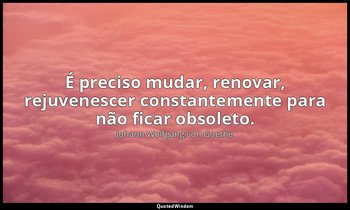 "É preciso mudar, renovar, rejuvenescer constantemente para não ficar obsoleto." — Johann Wolfgang von Goethe