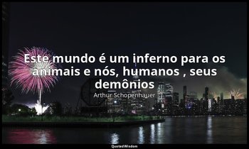 "Este mundo é um inferno para os animais e nós, humanos , seus demônios ". — Arthur Schopenhauer