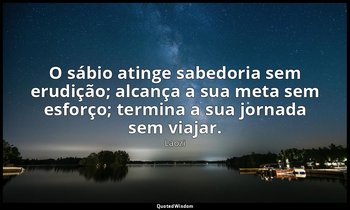 "O sábio atinge sabedoria sem erudição; alcança a sua meta sem esforço; termina  — Laozi