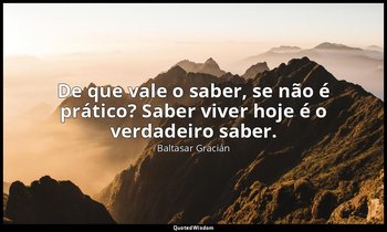 "De que vale o saber, se não é prático? Saber viver hoje é o verdadeiro saber." — Baltasar Gracián
