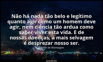 "Não há nada tão belo e legítimo quanto agir como um homem deve agir, nem ciênci — Michel de Montaigne